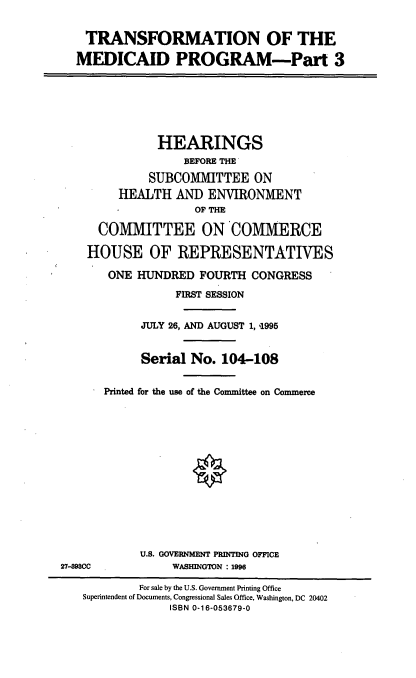 handle is hein.cbhear/trnsfmpiii0001 and id is 1 raw text is: TRANSFORMATION OF THE
MEDICAID PROGRAM-Part 3
HEARINGS
BEFORE THE
SUBCOMMITTEE ON
HEALTH AND ENVIRONMENT
OF THE
COMMITTEE ON COMMERCE
HOUSE OF REPRESENTATIVES
ONE HUNDRED FOURTH CONGRESS
FIRST SESSION
JULY 26, AND AUGUST 1, '1995
Serial No. 104-108
Printed for the use of the Committee on Commerce
U.S. GOVERNMENT PRINTING OFFICE
27-498CC           WASHINGTON : 1996
For sale by the U.S. Government Printing Office
Superintendent of Documents, Congressional Sales Office, Washington, DC 20402
ISBN 0-16-053679-0


