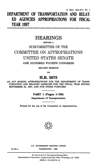 handle is hein.cbhear/trnspai0001 and id is 1 raw text is: S. HRG. 104-671, PT. 1
DEPARTMENT OF TRANSPORTATION AND RELAT-
ED AGENCIES APPROPRIATIONS FOR FISCAL
YEAR 1997
HEARINGS
BEFORE A
SUBCOMMITTEE OF THE
COMMITTEE ON APPROPRIATIONS
UNITED STATES SENATE
ONE HUNDRED FOURTH CONGRESS
SECOND SESSION
ON
H.R. 3675
AN ACT MAKING APPROPRIATIONS FOR THE DEPARTMENT OF TRANS-
PORTATION AND RELATED AGENCIES FOR THE FISCAL YEAR ENDING
SEPTEMBER 30, 1997, AND FOR OTHER PURPOSES
PART 1 (Pages 1-783)
Department of Transportation
Printed for the use of the Committee on Appropriations
U.S. GOVERNMENT PRINTING OFFICE
24-106 cc           WASHINGTON : 1996
For sale by the U.S. Government Printing Office
Superintendent of Documents, Congressional Sales Office, Washington, DC 20402
ISBN 0-16-053791-6


