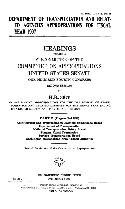 handle is hein.cbhear/trnspaii0001 and id is 1 raw text is: S. HRG. 104-671, PT. 2
DEPARTMENT OF TRANSPORTATION AND RELAT-
ED AGENCIES APPROPRIATIONS FOR FISCAL
YEAR 1997
HEARINGS
BEFORE A
SUBCOMMITTEE OF THE
COMMITTEE ON APPROPRIATIONS
UNITED STATES SENATE
ONE HUNDRED FOURTH CONGRESS
SECOND SESSION
ON
H.R. 3675
AN ACT MAKING APPROPRIATIONS FOR THE DEPARTMENT OF TRANS-
PORTATION AND RELATED AGENCIES FOR THE FISCAL YEAR ENDING
SEPTEMBER 30, 1997, AND FOR OTHER PURPOSES
PART 2 (Pages 1-1133)
Architectural and Transportation Barriers Compliance Board
Department of Transportation
National Transportation Safety Board
Panama Canal Commission
Surface Transportation Board
Washington Metropolitan Area Transit Authority
Printed for the use of the Committee on Appropriations
U.S. GOVERNMENT PRINTING OFFICE
24-107 cc           WASHINGTON :1996
For sale by the U.S. Government Printing Office
Superintendent of Documents, Congressional Sales Office, Washington, DC 20402
ISBN 0-16-053896-3


