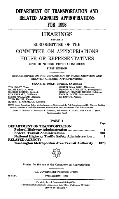handle is hein.cbhear/trnspiv0001 and id is 1 raw text is: DEPARTMENT OF TRANSPORTATION AND
REIATED AGENCIES APPROPRIATIONS
FOR 1998
HEARINGS
BEFORE A
SUBCOMMITTEE OF THE
COMMITTEE ON APPROPRIATIONS
HOUSE OF REPRESENTATIVES
ONE HUNDRED FIFTH CONGRESS
FIRST SESSION
SUBCOMMITTEE ON THE DEPARTMENT OF TRANSPORTATION AND
RELATED AGENCIES APPROPRIATIONS
FRANK IL WOLF, Virginia, Chairman
TOM DELAY, Texas                MARTIN OLAV SABO, Minnesota
RALPH REGULA, Ohio             THOMAS M. FOGLIETI'A, Pennsylvania
HAROLD ROGERS, Kentucky         ESTEBAN EDWARD TORRES, California
RON PACKARD, California        JOHN W. OLVER, Massachusetts
SONNY CALLAHAN, Alabama        ED PASTOR, Arizona
TODD TIAHRT, Kansas
ROBERT B. ADERHOLT, Alabama
NOTE: Under Committee Rules, Mr. Livingston, as Chairman of the Full Committee, and Mr. Obey, as Ranking
Minority Member of the Full Committee, are authorized to sit as Members of all Subcommittees.
JOHN T. BLAZEY II, RICHARD E. EFFORD, STEPHANIE K. GUPTA, and LINDA J. MUIR,
Subcommittee Staff
PART 4
Page
DEPARTMENT OF TRANSPORTATION:
Federal Highway Administration      .................   1
Federal Transit Administration           .................. 991
National Highway Traffic Safety Administration ....     1
RELATED AGENCY:
Washington Metropolitan Area Transit Authority .. 1379

41-214 0

Printed for the use of the Committee on Appropriations
U.S. GOVERNMENT PRINTING OFFICE
WASHINGTON : 1997

For sale by the U.S. Government Printing Office
Superintendent of Documents, Congressional Sales Office, Washington, DC 20402
ISBN 0-16-055228-1


