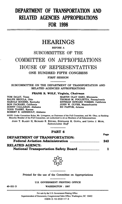 handle is hein.cbhear/trnspvi0001 and id is 1 raw text is: DEPARTMENT OF TRANSPORTATION AND
RELATED AGENCIES APPROPRIATIONS
FOR 1998
HEARINGS
BEFORE A
SUBCOMMITTEE OF THE
COMMITTEE ON APPROPRIATIONS
HOUSE OF REPRESENTATIVES
ONE HUNDRED FIFTH CONGRESS
FIRST SESSION
SUBCOMMITTEE ON THE DEPARTMENT OF TRANSPORTATION AND
RELATED AGENCIES APPROPRIATIONS
FRANK R. WOLF, Virginia, Chairman
TOM DELAY, Texas                 MARTIN OLAV SABO, Minnesota
RALPH REGULA, Ohio               THOMAS M. FOGLIETTA, Pennsylvania
HAROLD ROGERS, Kentucky          ESTEBAN EDWARD TORRES, California
RON PACKARD, California         JOHN W. OLVER, Massachusetts
SONNY CALLAHAN, Alabama          ED PASTOR, Arizona
TODD TIAHRT, Kansas
ROBERT B. ADERHOLT, Alabama
NOTE: Under Committee Rules, Mr. Livingston, as Chairman of the Full Committee, and Mr. Obey, as Ranking
Minority Member of the Full Committee, are authorized to sit as Members of all Subcommittees.
JoHN T. BLAZEY II, RicHARD E. EFFORD, STEPHANIE K. GUPrA, and LINDA J. MUIR,
Subcommittee Staff
PART 6
Page
DEPARTMENT OF TRANSPORTATION:
Federal Aviation Administration ........       ........... 243
RELATED AGENCY:
National Transportation Safety Board ......       .....   1
Printed for the use of the Committee on Appropriations
U.S. GOVERNMENT PRINTING OFFICE
40-5210                 WASHINGTON : 1997
For sale by the U.S. Government Printing Office
Superintendent of Documents, Congressional Sales Office, Washington, DC 20402
ISBN 0-16-055117-X


