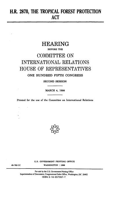 handle is hein.cbhear/trpfpa0001 and id is 1 raw text is: H.R. 2870, THE TROPICAL FOREST PROTECTION
ACT

HEARING
BEFORE THE
COMMITTEE ON
INTERNATIONAL RELATIONS
HOUSE OF REPRESENTATIVES
ONE HUNDRED FIFTH CONGRESS
SECOND SESSION
MARCH 4, 1998
Printed for the use of the Committee on International Relations

48-783 CC

U.S. GOVERNMENT PRINTING OFFICE
WASHINGTON : 1998

For sale by the U.S. Government Printing Office
Superintendent of Documents, Congressional Sales Office, Washington, DC 20402
ISBN 0-16-057067-(



