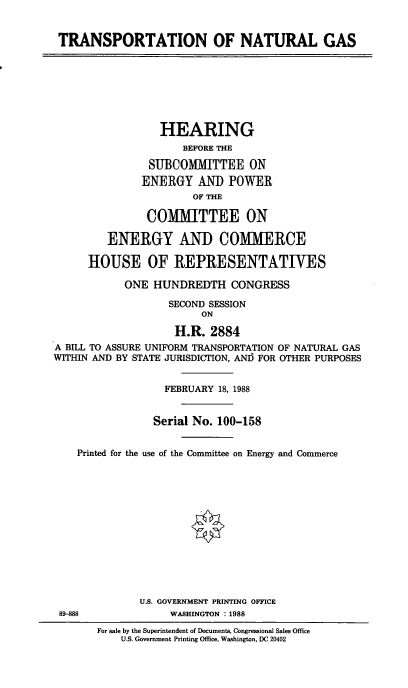 handle is hein.cbhear/trsnatg0001 and id is 1 raw text is: TRANSPORTATION OF NATURAL GAS
HEARING
BEFORE THE
SUBCOMMITTEE ON
ENERGY AND POWER
OF THE
COMMITTEE ON
ENERGY AND COMMERCE
HOUSE OF REPRESENTATIVES
ONE HUNDREDTH CONGRESS
SECOND SESSION
ON
H.R. 2884
A BILL TO ASSURE UNIFORM TRANSPORTATION OF NATURAL GAS
WITHIN AND BY STATE JURISDICTION, ANI) FOR OTHER PURPOSES
FEBRUARY 18, 1988
Serial No. 100-158
Printed for the use of the Committee on Energy and Commerce
U.S. GOVERNMENT PRINTING OFFICE
89-8M               WASHINGTON :1988
For sale by the Superintendent of Documents, Congressional Sales Office
U.S. Government Printing Office, Washington, DC 20402


