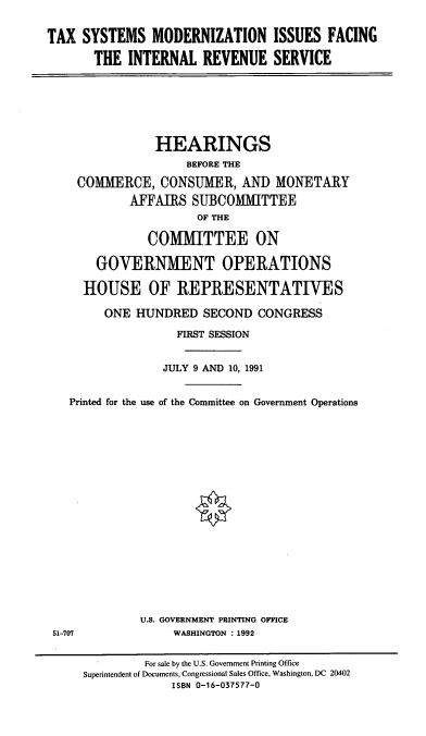 handle is hein.cbhear/tsmirs0001 and id is 1 raw text is: TAX SYSTEMS MODERNIZATION ISSUES FACING
THE INTERNAL REVENUE SERVICE

HEARINGS
BEFORE THE
COMMERCE, CONSUMER, AND MONETARY
AFFAIRS SUBCOMMITTEE
OF THE
COMMITTEE ON
GOVERNMENT OPERATIONS
HOUSE OF REPRESENTATIVES
ONE HUNDRED SECOND CONGRESS
FIRST SESSION
JULY 9 AND 10, 1991
Printed for the use of the Committee on Government Operations
U.S. GOVERNMENT PRINTING OFFICE
51-707               WASHINGTON : 1992
For sale by the U.S. Government Printing Office
Superintendent of Documents, Congressional Sales Office, Washington, DC 20402
ISBN 0-16-037577-0


