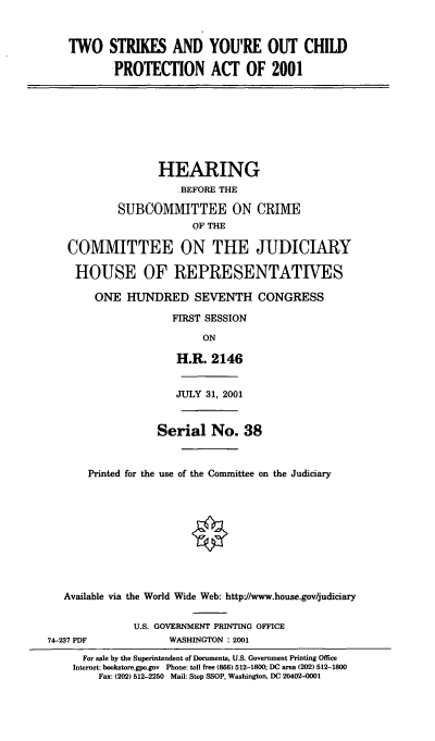 handle is hein.cbhear/tsocpa0001 and id is 1 raw text is: TWO STRIKES AND YOU'RE OUT CHILD
PROTECTION ACT OF 2001
HEARING
BEFORE THE
SUBCOMMITTEE ON CRIME
OF THE
COMMITTEE ON THE JUDICIARY
HOUSE OF REPRESENTATIVES
ONE HUNDRED SEVENTH CONGRESS
FIRST SESSION
ON
H.R. 2146
JULY 31, 2001
Serial No. 38
Printed for the use of the Committee on the Judiciary
Available via the World Wide Web: http//www.house.gov/judiciary
U.S. GOVERNMENT PRINTING OFFICE
74-237 PDF             WASHINGTON : 2001
For sale by the Superintendent of Documents, U.S. Government Printing Office
Internet: bookstore.gpo.gov Phone: toll free (866) 512-1800; DC area (202) 512-1800
Fax: (202) 512-2250 Mail: Stop SSOP, Washington, DC 20402-0001


