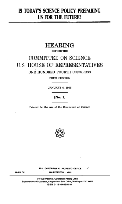 handle is hein.cbhear/tsppuf0001 and id is 1 raw text is: IS TODAY'S SCIENCE POLICY PREPARING
US FOR THE FUTURE?

HEARING
BEFORE THE
COMMITTEE ON SCIENCE
U.S. HOUSE OF REPRESENTATIVES
ONE HUNDRED FOURTH CONGRESS
FIRST SESSION
JANUARY 6, 1995
[No. 1]
Printed for the use of the Committee on Science

U.S. GOVERNMENT PRINTING OFFICE
WASHINGTON : 1995

8-909 cc

/-

For sale by the U.S. Govemment Printing Office
Superintendent of Documents, Congressional Sales Office, Washington, DC 20402
ISBN 0-16-046991-0


