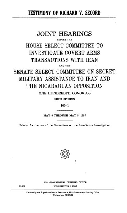 handle is hein.cbhear/tstmnyrchrdscrd0001 and id is 1 raw text is: ï»¿TESTIMONY OF RICHARD V. SECORD

JOINT HEARINGS
BEFORE THE
HOUSE SELECT COMMITTEE TO
INVESTIGATE COVERT ARMS
TRANSACTIONS WITH IRAN
AND THE
SENATE SELECT COMMITTEE ON SECRET
MILITARY ASSISTANCE TO IRAN AND
TUE NICARAGUAN OPPOSITION
ONE HUNDREDTH CONGRESS
FIRST SESSION
100-1

MAY 5 THROUGH MAY 8, 1987

Printed for the use of the Committees on the Iran-Contra Investigation
U.S. GOVERNMENT PRINTING OFFICE
72-957                        WASHINGTON : 1987
For sale by the Superintendent of Documents, U.S. Government Printing Office
Washington, DC 20402


