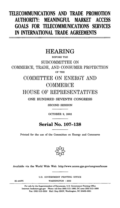 handle is hein.cbhear/ttpamm0001 and id is 1 raw text is: TELECOMMUNICATIONS AND TRADE PROMOTION
AUTHORITY: MEANINGFUL MARKET ACCESS
GOALS FOR TELECOMMUNICATIONS SERVICES
IN INTERNATIONAL TRADE AGREEMENTS
HEARING
BEFORE THE
SUBCOM1MITTEE ON
CO1VIMERCE, TRADE, AND CONSUMER PROTECTION
OF THE
COMMITTEE ON ENERGY AND
COMMERCE
HOUSE OF REPRESENTATIVES
ONE HUNDRED SEVENTH CONGRESS
SECOND SESSION
OCTOBER 9, 2002
Serial No. 107-138
Printed for the use of the Committee on Energy and Commerce
Available via the World Wide Web: http://www.access.gpo.gov/congress/house
U.S. GOVERNMENT PRINTING OFFICE
82-440PS             WASHINGTON : 2002
For sale by the Superintendent of Documents, U.S. Government Printing Office
Internet: bookstore.gpo.gov Phone: toll free (866) 512-1800; DC area (202) 512-1800
Fax: (202) 512-2250 Mail: Stop SSOP, Washington, DC 20402-0001


