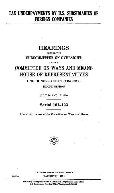 handle is hein.cbhear/tuus0001 and id is 1 raw text is: TAX UNDERPAYMENTS BY U.S. SUBSIDIARIES OF
FOREIGN COMPANIES
HEARINGS
BEFORE THE
SUBCOMMITTEE ON OVERSIGHT
OF THE
COMMITTEE ON WAYS AND MEANS
HOUSE OF REPRESENTATIVES
ONE HUNDRED FIRST CONGRESS
SECOND SESSION
JULY 10 AND 12, 1990
Serial 101-123
Printed for the use of the Committee on Ways and Means
U.S. GOVERNMENT PRINTING OFFICE
35-695             WASHINGTON : 1991
For sale by the Superintendent of Documents, Congressional Sales Office
U.S. Government Printing Office, Washington, DC 20402


