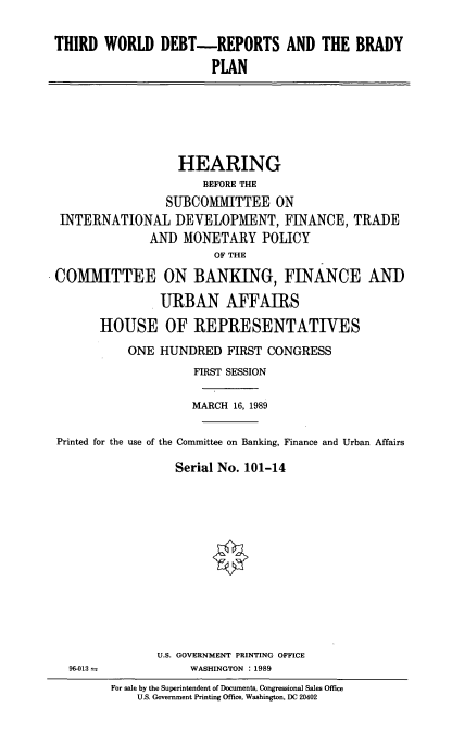 handle is hein.cbhear/twdrbp0001 and id is 1 raw text is: THIRD WORLD DEBT-REPORTS AND THE BRADY
PLAN

HEARING
BEFORE THE
SUBCOMllTTEE ON
INTERNATIONAL DEVELOPMENT, FINANCE, TRADE
AND MONETARY POLICY
OF THE
COMMITTEE ON BANKING, FINANCE ANI)
URBAN AFFAIRS
HOUSE OF REPRESENTATIVES
ONE HUNDRED FIRST CONGRESS
FIRST SESSION
MARCH 16, 1989
Printed for the use of the Committee on Banking, Finance and Urban Affairs
Serial No. 101-14

U.S. GOVERNMENT PRINTING OFFICE
WASHINGTON : 1989

96-013-

For sale by the Superintendent of Documents, Congressional Sales Office
U.S. Government Printing Office, Washington, DC 20402


