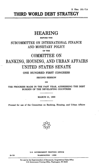 handle is hein.cbhear/twds0001 and id is 1 raw text is: S. HaG. 101-714
THIRD WORLD DEBT STRATEGY
HEARING
BEFORE THE
SUBCOMMITTEE ON INTERNATIONAL FINANCE
AN) MONETARY POLICY
OF THE
COMMITTEE ON
BANKING, HOUSING, AND URBAN AFFAIRS
UNITED STATES SENATE
ONE HUNDRED FIRST CONGRESS
SECOND SESSION
ON
THE PROGRESS MADE IN THE PAST YEAR, ADDRESSING THE DEBT
BURDEN OF THE DEVELOPING COUNTRIES
MARCH 21, 1990
Printed for use of the Committee on Banking, Housing, and Urban Affairs
U.S. GOVERNMENT PRINTING OFFICE
29-739              WASHINGTON : 1990
For sale by the Superintendent of Documents, Congressional Sales Office
U.S. Government Printing Office, Washington, DC 20402


