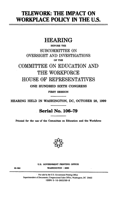 handle is hein.cbhear/twiwp0001 and id is 1 raw text is: TELEWORK: THE IMPACT ON
WORKPLACE POLICY IN THE U.S.

HEARING
BEFORE THE
SUBCOMMITTEE ON
OVERSIGHT AND INVESTIGATIONS
OF THE
COMMITTEE ON EDUCATION AND
THE WORKFORCE
HOUSE OF REPRESENTATIVES
ONE HUNDRED SIXTH CONGRESS
FIRST SESSION
HEARING HELD IN WASHINGTON, DC, OCTOBER 28, 1999
Serial No. 106-79
Printed for the use,-of the Committee on Education and the Workforce
U.S. GOVERNMENT PRINTING OFFICE
62-950                WASHINGTON : 2000
For sale by the U.S. Government Printing Office
Superintendent of Documents, Congressional Sales Office, Washington, DC 20402
ISBN 0-16-060299-8


