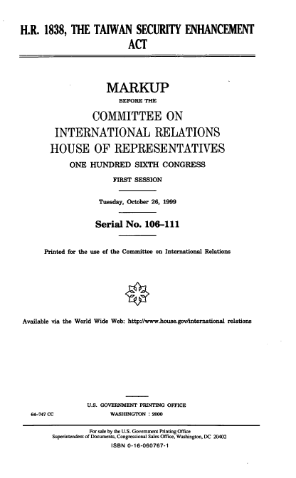 handle is hein.cbhear/twsena0001 and id is 1 raw text is: H.R. 1838, THE TAIWAN SECURITY ENHANCEMENT
ACT
MARKUP
BEFORE THE
COMMITTEE ON
INTERNATIONAL RELATIONS
HOUSE OF REPRESENTATIVES
ONE HUNDRED SIXTH CONGRESS
FIRST SESSION
Tuesday, October 26, 1999
Serial No. 106-111
Printed for the use of the Committee on International Relations
Available via the World Wide Web: httpJ/www.house.gov/nternational relations
U.S. GOVERNMENT PRINTING OFFICE
64-747 CC              WASHINGTON : 2000
For sale by the U.S. Government Printing Office
Superintendent of Documents, Congressional Sales Office, Washington, DC 20402
ISBN 0-16-060767-1


