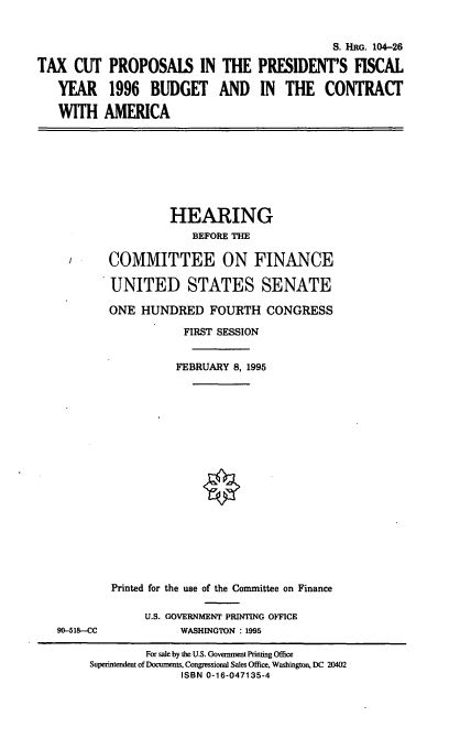 handle is hein.cbhear/txctp0001 and id is 1 raw text is: S. HRG. 104-26
TAX CUT PROPOSALS IN THE PRESIDENT'S FISCAL
YEAR 1996 BUDGET AND IN THE CONTRACT
WITH AMERICA

HEARING
BEFORE THE
COMMITTEE ON FINANCE
UNITED STATES SENATE
ONE HUNDRED FOURTH CONGRESS
FIRST SESSION
FEBRUARY 8, 1995
Printed for the use of the Committee on Finance
U.S. GOVERNMENT PRINTING OFFICE
WASHINGTON : 1995

90-518--CC

For sale by the U.S. Govemrnent Printing Office
Superintendent of Documents, Congressional Sales Office, Washington, DC 20402
ISBN 0-16-047135-4


