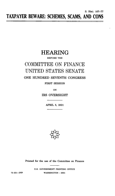 handle is hein.cbhear/txpssc0001 and id is 1 raw text is: S. HRG. 107-77
TAXPAYER BEWARE: SCHEMES, SCAMS, AND CONS

HEARING
BEFORE THE
COMMITTEE ON FINANCE
UNITED STATES SENATE
ONE HUND)RED SEVENTH CONGRESS
FIRST SESSION
ON
IRS OVERSIGHT
APRIL 5, 2001
Printed for the use of the Committee on Finance
U.S. GOVERNMENT PRINTING OFFICE
WASHINGTON : 2001

73-551-DTP


