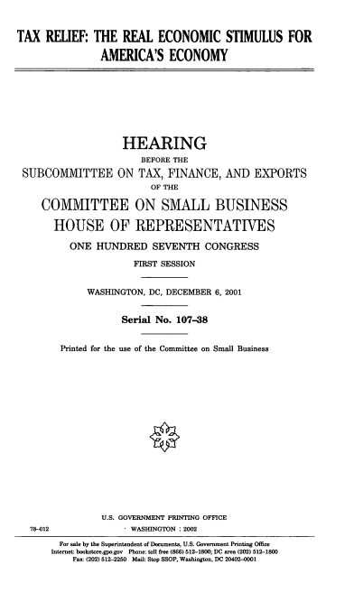 handle is hein.cbhear/txrec0001 and id is 1 raw text is: TAX RELIEF: THE REAL ECONOMIC STIMULUS FOR
AMERICA'S ECONOMY

HEARING
BEFORE THE
SUBCOMIVIITTEE ON TAX, FINANCE, AND EXPORTS
OF THE
COMMITTEE ON SMALL BUSINESS
HOUSE OF REPRESENTATWES
ONE HUNDRED SEVENTH CONGRESS
FIRST SESSION
WASHINGTON, DC, DECEMBER 6, 2001
Serial No. 107-38
Printed for the use of the Committee on Small Business
U.S. GOVERNMENT PRINTING OFFICE
78-012              1 WASHINGTON :2002
For sale by the Superintendent of Documents, U.S. Government Printing Office
Internet: bookstore.gpo.gov Phone: toll free (866) 512-1800; DC area (202) 512-1800
Fax: (202) 512-2250 Mail: Stop SSOP, Washington, DC 20402-0001


