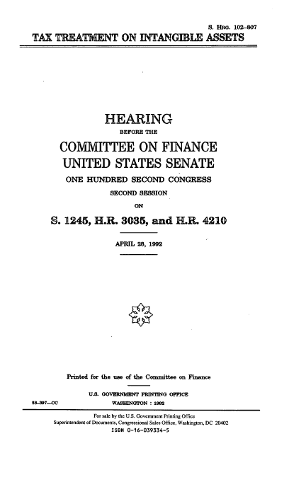 handle is hein.cbhear/txtinga0001 and id is 1 raw text is: 


                                          S. HRG. 102-807
TAX TREATMENT ON INTANGIBLE ASSETS


             HEARING
                BEFORE THE

  COMMITTEE ON FINANCE

  UNITED STATES SENATE

    ONE HUNDRED SECOND CONGRESS

              SECOND SESSION

                    ON

S. 1245, H.R. 3035, and H.R. 4210


               APRIL 28, 1992


58-3917--CC


Printed for the use of the Committee on Finance

     U.S. GOVERNMENT PRINTING OFFICE
           WASHNGTON : 1992


          For sale by the U.S. Government Printing Office
Superintendent of Documents, Congressional Sales Office, Washington, DC 20402
              ISBN 0-16-039334-5


