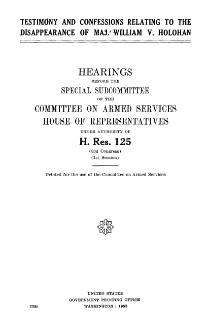 handle is hein.cbhear/tygrw0001 and id is 1 raw text is: 



TESTIMONY AND CONFESSIONS RELATING TO THE

DISAPPEARANCE OF MAJ.:-WILLIAM V. HOLOHAN


            HEARINGS
                BEFORE THE

        SPECIAL SUBCOMMITTEE
                 OF THE

COMMITTEE ON ARMED SERVICES

  HOUSE OF REPRESENTATIVES

             UNDER AUTHORITY OF

             H. Res. 125
               (83d Congress)
               (1st Session)


   Printed for the use of the Committee on Armed Services










                 ®














               UNITED STATES
          GOVERNMENT PRINTING OFFICE
59            WASHINGTON : 1953


