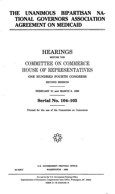 handle is hein.cbhear/ubngaa0001 and id is 1 raw text is: THE UNANIMOUS BIPARTISAN NA-
TIONAL GOVERNORS ASSOCIATION
AGREEMENT ON MEDICAID

HEARINGS
BEFORE THE
COMMITTEE ON COMMERCE
HOUSE OF REPRESENTATIVES
ONE HUNDRED FOURTH CONGRESS
SECOND SESSION
FEBRUARY 21 and MARCH 6, 1996
Serial No. 104-103
Printed for the use of the Committee on Commerce

23-222CC

U.S. GOVERNMENT PRINTING OFFICE
WASHINGTON : 1996

For sale by the U.S. Government Printing Office
Superintendent of Documents, Congressional Sales Office, Washington, DC 20402
ISBN 0-16-053559-X



