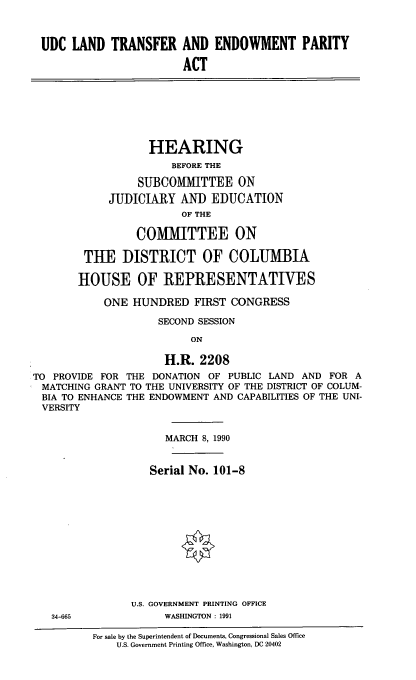 handle is hein.cbhear/udclt0001 and id is 1 raw text is: UDC LAND TRANSFER AND ENDOWMENT PARITY
ACT
HEARING
BEFORE THE
SUBCOMMITTEE ON
JUDICIARY AND EDUCATION
OF THE
COMMITTEE ON
TUE DISTRICT OF COLUMBIA
HOUSE OF REPRESENTATIVES
ONE HUNDRED FIRST CONGRESS
SECOND SESSION
ON
H.R. 2208
TO PROVIDE FOR THE DONATION OF PUBLIC LAND AND FOR A
MATCHING GRANT TO THE UNIVERSITY OF THE DISTRICT OF COLUM-
BIA TO ENHANCE THE ENDOWMENT AND CAPABILITIES OF THE UNI-
VERSITY
MARCH 8, 1990
Serial No. 101-8
U.S. GOVERNMENT PRINTING OFFICE
34-665            WASHINGTON : 1991
For sale by the Superintendent of Documents, Congressional Sales Office
U.S. Government Printing Office, Washington, DC 20402


