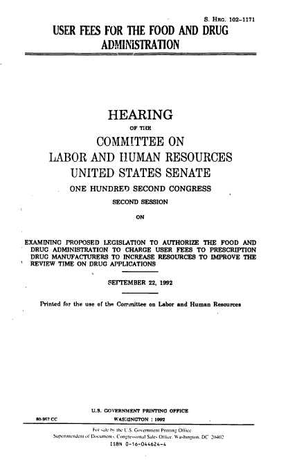 handle is hein.cbhear/uffda0001 and id is 1 raw text is: S. HRc. 102-1171
USER FEES FOR THE FOOD AND DRUG
ADMINISTRATION

HEARING
OF THE
COMMITTEE ON
LABOR AND HUMAN RESOURCES
UNITED STATES SENATE
ONE HUNDRED SECOND CONGRESS
SECOND SESSION
ON
EXAMINING PROPOSED LEGISLATION TO AUTHORIZE THE FOOD AND
DRUG ADMINISTRATION TO CHARGE USER FEES TO PRESCRIPTION
DRUG MANUFACTURERS TO INCREASE RESOURCES TO IMPROVE THE
REVIEW TIME ON DRUG APPLICATIONS
SEPTEMBER 22, 1992
Printed for the use of the Committee on Labor and Human Resources
U.S. GOVERNMENT PRINTING OFFICE
80-9f7 CC           WASHINGTON : 1992
For %ale h% the L.S. Govemnent PnntinL Oftice
Supenniendent if Document . Congres-ional Sale  Otlice. Va'hington. DC  21-402
ISBN 0-16-044624-4


