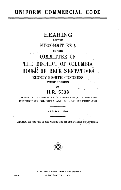handle is hein.cbhear/umclcd0001 and id is 1 raw text is: 



UNIFORM COMMERCIAL CODE


              HEARING
                  BEFORE

            SUBCOMMITTEE 5
                  OF TIM

            COMMITTEE ON

    THE DISTRICT OF COLUMBIA
          I,

    HOUSE OF REPRESENTATIVES

         EIGHTY-EIGHTH CONGRESS
               FIRST SESSION
                    ON

               H.R. 5338
  TO ENACT THE UNIFORM OOMMERCIAL CODE FOR THE
  DISTRICT OF COLUMBIA, AND FOR OTHER PURPOSES


                APRIL 11, 1963



  Printed for the use of the Committee on the District of Columbia







                  0








          U.S. GOVERNMENT PRINTING OFFICE
30-151         WASHINGTON : 1964


