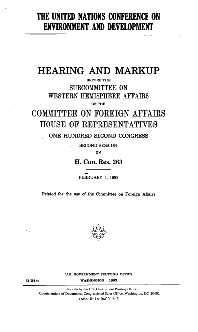 handle is hein.cbhear/unced0001 and id is 1 raw text is: THE UNITED NATIONS CONFERENCE ON
ENVIRONMENT AND DEVELOPMENT

HEARING AND MARKUP
BEFORE THE
SUBCOMMITTEE ON
WESTERN HEMISPHERE AFFAIRS
OF THE
COMMITTEE ON FOREIGN AFFAIRS
HOUSE OF REPRESENTATIVES
ONE HUNDRED SECOND CONGRESS
SECOND SESSION
ON
H. Con. Res. 263

FEBRUARY 4, 1992
Printed for the use of the Committee on Foreign Affairs
U.S. GOVERNMENT PRINTING OFFICE
WASHINGTON :1993

62-291--

For sale by the U.S. Government Printing Office
Superintendent of Documents, Congressional Sales Office, Washington, DC 20402
ISBN 0-16-040011-2


