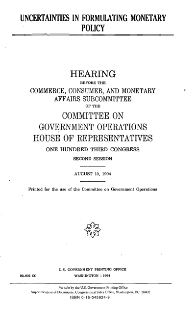 handle is hein.cbhear/uncfmp0001 and id is 1 raw text is: UNCERTAINTIES IN FORMULATING MONETARY
POLICY

HEARING
BEFORE THE
COMMERCE, CONSUMER, AND MONETARY
AFFAIRS SUBCOMMITTEE
OF THE
COMMITTEE ON
GOVERNMENT OPERATIONS
HOUSE OF REPRESENTATIVES
ONE HUNDRED THIRD CONGRESS
SECOND SESSION
AUGUST 10, 1994
Printed for the use of the Committee on Government Operations

U.S. GOVERNMENT PRINTING OFFICE
WASHINGTON : 1994

82-932 CC

For sale by the U.S. Government Printing Office
Superintendent of Documents, Congressional Sales Office, Washington, DC 20402
ISBN 0-16-045924-9


