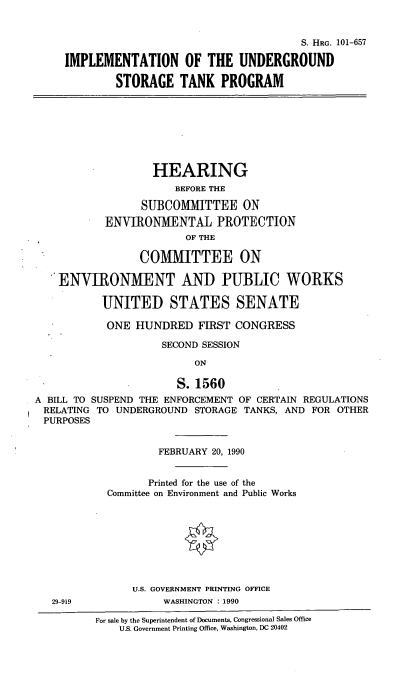 handle is hein.cbhear/undgstp0001 and id is 1 raw text is: S. HRG. 101-657
IMPLEMENTATION OF THE UNDERGROUND
STORAGE TANK PROGRAM

HEARING
BEFORE THE
SUBCOMMITTEE ON
ENVIRONMENTAL PROTECTION
OF THE
COMMITTEE ON
ENVIRONMENT AND PUBLIC WORKS
UNITED STATES SENATE
ONE HUNDRED FIRST CONGRESS
SECOND SESSION
ON
S.1560
A BILL TO SUSPEND THE ENFORCEMENT OF CERTAIN REGULATIONS
RELATING TO UNDERGROUND STORAGE TANKS, AND FOR OTHER
PURPOSES

29-919

FEBRUARY 20, 1990
Printed for the use of the
Committee on Environment and Public Works
U.S. GOVERNMENT PRINTING OFFICE
WASHINGTON : 1990

For sale by the Superintendent of Documents, Congressional Sales Office
U.S. Government Printing Office, Washington, DC 20402


