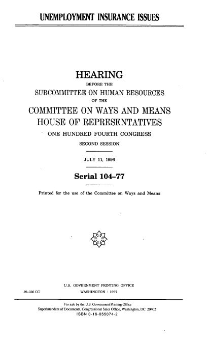 handle is hein.cbhear/uneii0001 and id is 1 raw text is: UNEMPLOYMENT INSURANCE ISSUES

HEARING
BEFORE THE
SUBCOMMITTEE ON HUMAN RESOURCES
OF THE
COMMITTEE ON WAYS AND MEANS
HOUSE OF REPRESENTATIVES
ONE HUNDRED FOURTH CONGRESS
SECOND SESSION
JULY 11, 1996
Serial 104-77
Printed for the use of the Committee on Ways and Means
U.S. GOVERNMENT PRINTING OFFICE
39-336 CC              WASHINGTON : 1997
For sale by the U.S. Government Printing Office
Superintendent of Documents, Congressional Sales Office, Washington, DC 20402
ISBN 0-16-055074-2


