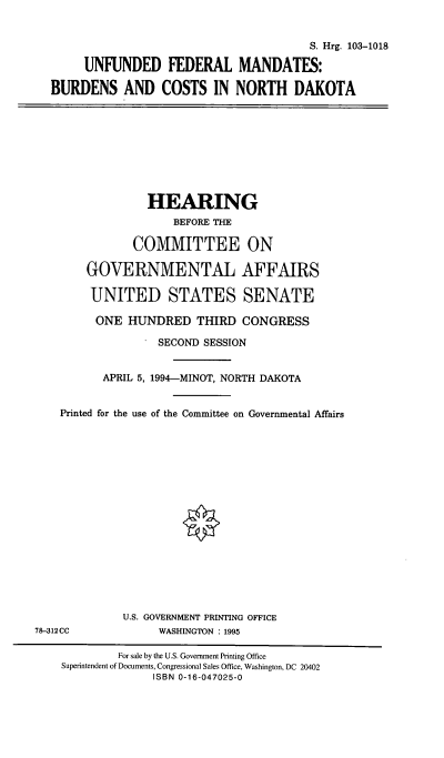 handle is hein.cbhear/unfedmnd0001 and id is 1 raw text is: 


                                          S. Hrg. 103-1018

       UNFUNDED FEDERAL MANDATES:

  BURDENS AND COSTS IN NORTH DAKOTA









                 HEARING
                     BEFORE THE

               COMMITTEE ON

        GOVERNMENTAL AFFAIRS

        UNITED STATES SENATE

        ONE   HUNDRED THIRD CONGRESS

                   SECOND SESSION


          APRIL 5, 1994-MINOT, NORTH DAKOTA


    Printed for the use of the Committee on Governmental Affairs


















             U.S. GOVERNMENT PRINTING OFFICE
78-312CC           WASHINGTON : 1995

             For sale by the U.S. Government Printing Office
    Superintendent of Documents, Congressional Sales Office, Washington, DC 20402
                  ISBN 0-16-047025-0


