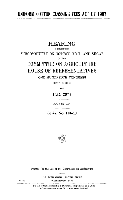 handle is hein.cbhear/unifcocl0001 and id is 1 raw text is: 



UNIFORM COTTON CLASSING FEES ACT OF 1987










                  HEARING
                      BEFORE THE

  SUFBCOMMITTEE ON COTTON, RICE, AND SUGAR
                        OF THE

      COMMITTEE ON AGRICULTURE

      HOUSE OF REPRESENTATIWES

            ONE  HUNDREDTH CONGRESS

                     FIRST SESSION

                         ON

                     H.R.  2971


76-429


             JULY 21, 1987


          Serial No. 100-19



















Printed for the use of the Committee on Agriculture


       U.S. GOVERNMENT PRINTING OFFICE
            WASHINGTON : 1987


For sale by the Superntendent of Documents, Congressional Sales Office
    U.S. Government Printing Office, Washington, DC 20402


