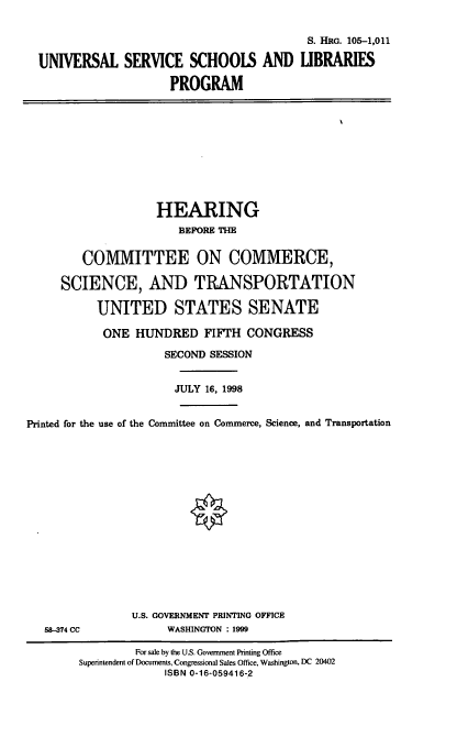handle is hein.cbhear/unilp0001 and id is 1 raw text is: S. HRG. 105-1,011
UNIVERSAL SERVICE SCHOOLS AND LIBRARIES
PROGRAM

HEARING
BEFORE TIM
COMMITTEE ON COMMERCE,
SCIENCE, AND TRANSPORTATION
UNITED STATES SENATE
ONE HUNDRED FIFTH CONGRESS
SECOND SESSION
JULY 16, 1998
Printed for the use of the Committee on Commerce, Science, and Transportation

58-374 CC

U.S. GOVERNMENT PRINTING OFFICE
WASHINGTON : 1999

For sale by the U.S. Government Printing Office
Superintendent of Documents, Congressional Sales Office, Washington, DC 20402
ISBN 0-16-059416-2


