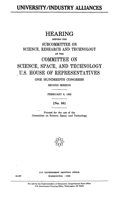 handle is hein.cbhear/uninda0001 and id is 1 raw text is: UNIVERSITY/INDUSTRY ALLIANCES

HEARING
BEFORE THE
SUBCOMMITTEE ON
SCIENCE, RESEARCH AND TECHNOLOGY
OF THE
COMMITTEE ON
SCIENCE, SPACE, AND TECHNOLOGY
U.S. HOUSE OF REPRESENTATIVES

-ONE HUNDREDTH CONGRESS
SECOND SESSION
FEBRUARY 8, 1988

[No. 90]

Printed for the use of the
Committee on Science, Space, and Technology

U.S. GOVERNMENT PRINTING OFFICE
85-037                   WASHINGTON : 1988

For sale by the Superintendent of Documents, Congressional Sales Office
U.S. Government Printing Office, Washington, DC 20402


