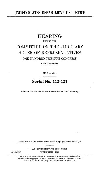handle is hein.cbhear/unisdoj0001 and id is 1 raw text is: 



  UNITED STATES DEPARTMENT OF JUSTICE









                   HEARING
                       BEFORE THE

    COMMITTEE ON THE JUDICIARY

    HOUSE OF REPRESENTATIVES

        ONE HUNDRED TWELFTH CONGRESS

                     FIRST SESSION



                       MAY 3, 2011



               Serial No. 112-127



       Printed for the use of the Committee on the Judiciary



















     Available via the World Wide Web: http://judiciary.house.gov


               U.S. GOVERNMENT PRINTING OFFICE
66-154 PDF           WASHINGTON : 2012

      For sale by the Superintendent of Documents, U.S. Government Printing Office
    Internet: bookstere.gpo.gov Phone: toll free (866) 512-1800; DC area (202) 512-1800
         Fax: (202) 512-2104 Mail: Stop IDCC, Washington, DC 20402-0001


