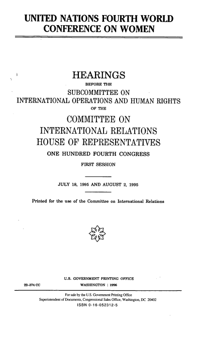 handle is hein.cbhear/univw0001 and id is 1 raw text is: UNITED NATIONS FOURTH WORLD
CONFERENCE ON WOMEN

HEARINGS
BEFORE THE
SUBCOMMITTEE ON
INTERNATIONAL OPERATIONS AND HUMAN RIGHTS
OF THE
COMMITTEE ON
INTERNATIONAL RELATIONS
HOUSE OF REPRESENTATIVES
ONE HUNDRED FOURTH CONGRESS
FIRST SESSION
JULY 18, 1995 AND AUGUST 2, 1995
Printed for the use of the Committee on International Relations

22-374 CC

U.S. GOVERNMENT PRINTING OFFICE
WASHINGTON : 1996

For sale by the U.S. Government Printing Office
Superintendent of Documents, Congressional Sales Office, Washington, DC 20402
ISBN 0-16-052312-5


