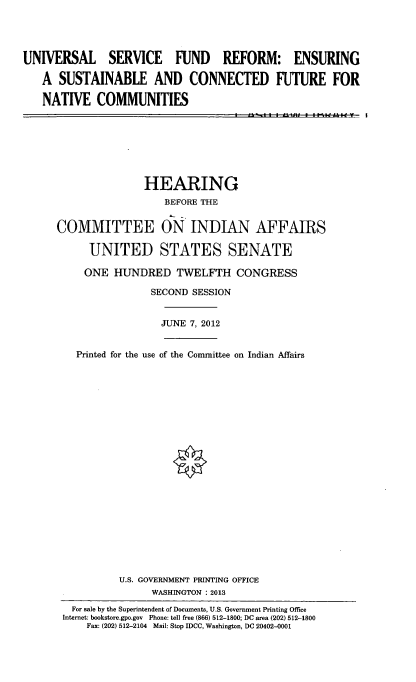 handle is hein.cbhear/unvsrvf0001 and id is 1 raw text is: 




UNIVERSAL SERVICE FUND REFORM: ENSURING

   A SUSTAINABLE AND CONNECTED FUTURE FOR

   NATIVE COMMUNITIES


               HEARING
                   BEFORE THE


COMMITTEE ON INDIAN AFFAIRS

      UNITED STATES SENATE

      ONE HUNDRED TWELFTH CONGRESS

                SECOND SESSION


                  JUNE 7, 2012


   Printed for the use of the Committee on Indian Affairs






















           U.S. GOVERNMENT PRINTING OFFICE
                WASHINGTON : 2013
   For sale by the Superintendent of Documents, U.S. Government Printing Office
 Internet: bookstore.gpo.gov  Phone: toll free (866) 512-1800; DC area (202) 512-1800
     Fax: (202) 512-2104 Mail: Stop IDCC, Washington, DC 20402-0001


