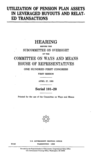 handle is hein.cbhear/uppa0001 and id is 1 raw text is: UTILIZATION OF PENSION PLAN ASSETS
IN LEVERAGED BUYOUTS AND RELAT-
ED TRANSACTIONS
HEARING
BEFORE THE
SUBCOMIHTTEE ON OVERSIGHT
OF THE
COMMITTEE ON WAYS AND MEANS
HOUSE OF REPRESENTATIVES
ONE HUNDRED FIRST CONGRESS
FIRST SESSION
APRIL 27, 1989
Serial 101-20
Printed for the use of the Committee on Ways and Means
U.S. GOVERNMENT PRINTING OFFICE
99-946             WASHINGTON : 1989
For sale by the Superintendent of Documents, Congressional Sales Office
U.S. Government Printing Office, Washington, DC 20402


