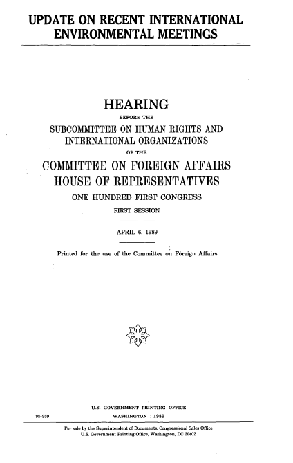 handle is hein.cbhear/uprcint0001 and id is 1 raw text is: UPDATE ON RECENT INTERNATIONAL
ENVIRONMENTAL MEETINGS

HEARING
BEFORE THE
SUBCOMMITTEE ON HUMAN RIGHTS AND
INTERNATIONAL ORGANIZATIONS
OF THE
COMMITTEE ON FOREIGN AFFAIRS
HOUSE OF REPRESENTATIVES
ONE HUNDRED FIRST CONGRESS
FIRST SESSION
APRIL 6, 1989
Printed for the use of the Committee on Foreign Affairs

U.S. GOVERNMENT PRINTING OFFICE
WASHINGTON : 1989

98-959

For sale by the Superintendent of Documents, Congressional Sales Office
U.S. Government Printing Office, Washington, DC 20402


