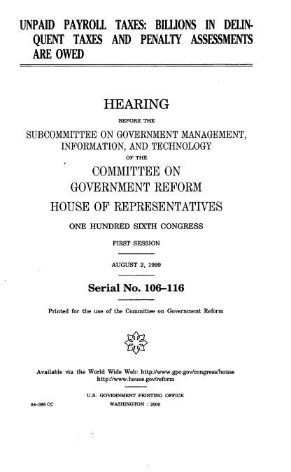 handle is hein.cbhear/uptbdq0001 and id is 1 raw text is: UNPAID PAYROLL TAXES: BILUONS IN DELIN-
QUENT TAXES AND PENALTY ASSESSMENTS
ARE OWED
HEARING
BEFORE THE
SUBCOMMITTEE ON GOVERNMENT MANAGEMENT,
INFORMATION, AND TECHNOLOGY
OF THE
COMMITTEE ON
GOVERNMENT REFORM
HOUSE OF REPRESENTATIVES
ONE HIJNDRED SIXTH CONGRESS
FIRST SESSION
AUGUST 2, 1999
Serial No. 106-116
Printed for the use of the Committee on Government Reform
Available via the World Wide Web: http//www.gpo.gov/congress/house
http/www.house.gov/reform
U.S. GOVERNMENT PRINTING OFFICE
64-388 CC       WASHINGTON : 2000


