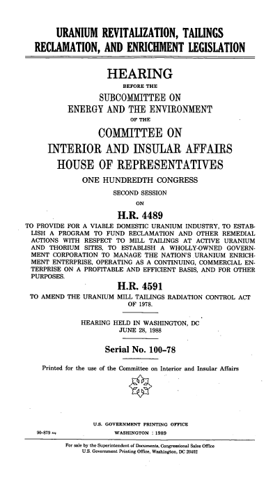 handle is hein.cbhear/urtrel0001 and id is 1 raw text is: URANIUM REVITALIZATION, TAILINGS
RECLAMATION, AND ENRICHMENT LEGISLATION
HEARING
BEFORE THE
SUBCOMMITTEE ON
ENERGY AND THE ENWIRONMENT
OF THE
COMMITTEE ON
INTERIOR AND INSULAR AFFAIRS
HOUSE OF REPRESENTATIVES
ONE HUNDREDTH CONGRESS
SECOND SESSION
ON
H.R. 4489
TO PROVIDE FOR A VIABLE DOMESTIC URANIUM INDUSTRY, TO ESTAB-
LISH A PROGRAM TO FUND RECLAMATION AND OTHER REMEDIAL
ACTIONS WITH RESPECT TO MILL TAILINGS AT ACTIVE URANIUM
AND THORIUM SITES, TO ESTABLISH A WHOLLY-OWNED GOVERN-
MENT CORPORATION TO MANAGE THE NATION'S URANIUM ENRICH-
MENT ENTERPRISE, OPERATING AS A CONTINUING, COMMERCIAL EN-
TERPRISE ON A PROFITABLE AND EFFICIENT BASIS, AND FOR OTHER
PURPOSES.
H.R. 4591
TO AMEND THE URANIUM MILL TAILINGS RADIATION CONTROL ACT
OF 1978.
HEARING HELD IN WASHINGTON, DC
JUNE 28, 1988
Serial No. 100-78
Printed for the use of the Committee on Interior and Insular Affairs
U.S. GOVERNMENT PRINTING OFFICE
90-879--          WASHINGTON  1989
For sale by the Superintendent of Documents, Congressional Sales Office
U.S. Government Printing Office, Washington, DC 20402


