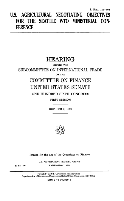 handle is hein.cbhear/usanomc0001 and id is 1 raw text is: S. HRG. 106-408
U.S. AGRICULTURAL NEGOTIATING OBJECTIVES
FOR THE SEATLE WTO MINISTERIAL CON-
FERENCE

HEARING
BEFORE THE
SUBCOMMITTEE ON INTERNATIONAL TRADE
OF THE
COMMITTEE ON FINANCE
UNITED STATES SENATE
ONE HUNDRED SIXTH CONGRESS
FIRST SESSION
OCTOBER 7, 1999
Printed for the use of the Committee on Finance

62-573-CC

U.S. GOVERNMENT PRINTING OFFICE
WASHINGTON : 1999

For sale by the U.S. Government Printing Office
Superintendent of Documents, Congressional Sales Office, Washington, DC 20402
ISBN 0-16-060360-9


