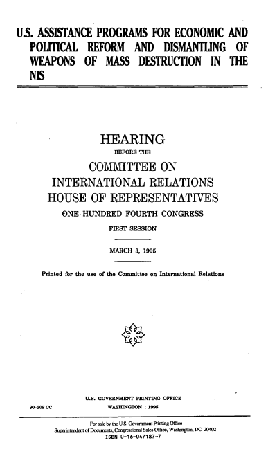 handle is hein.cbhear/usape0001 and id is 1 raw text is: US. ASSISTANCE PROGRAMS FOR ECONOMIC AND
POLITICAL REFORM AND DISMANTLING OF
WEAPONS OF MASS DESTRUCTION IN THE
NIS

HEARING
BEFORE THE
COMMITTEE ON
INTERNATIONAL RELATIONS
HOUSE OF REPRESENTATIVES
ONE-HUNDRED FOURTH CONGRESS
FIRST SESSION
MARCH 3, 1995
Printed for the use of the Committee on International Relations

90-M CC

U.S. GOVERNMENT PRINTING OFFICE
WASHINGTON : 1995

For sale by the U.S. Government Printing Office
Superintendent of Documents, Congressional Sales Office, Washington, DC 20402
ISBN 0-16-047187-7


