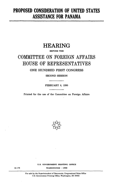 handle is hein.cbhear/usaspn0001 and id is 1 raw text is: PROPOSED CONSIDERATION OF UNITED STATES
ASSISTANCE FOR PANAMA

HEARING
BEFORE THE
COMMITTEE ON FOREIGN AFFAIRS
HOUSE OF REPRESENTATIVES
ONE HUNDRED FIRST CONGRESS
SECOND SESSION
FEBRUARY 6, 1990

Printed for the

use of the Committee on Foreign Affairs

U.S. GOVERNMENT PRINTING OFFICE
WASHINGTON : 1990

For sale by the Superintendent of Documents, Congressional Sales Office
U.S. Government Printing Office, Washington, DC 20402

34-178


