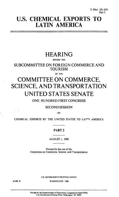 handle is hein.cbhear/uscela0001 and id is 1 raw text is: S. HRG. 101-674
Part 2
U.S. CHEMICAL EXPORTS TO
LATIN AMERICA
HEARING
BEFORE THE
SUBCOMMITTEE ON FOREIGN COMMERCE AND
TOURISM
OF THE
COMMITTEE ON COMMERCE,
SCIENCE, AND TRANSPORTATION
UNITED STATES SENATE
ONE HUNDRED FIRST CONGRESS
SECOND SESSION
ON
CHEMICAL EXPORTS BY THE UNITED STATES TO LATTN AMERICA
PART 2
AUGUST 1, 1990
Printed for the use of the
Committee on Commerce, Science, and Transportation
U.S. GOVERNMENT PRINTING OFFICE
34-903 0          WASHINGTON: 1990

For sale by the Superintendent of Documents, Congressional Sales Office
U.S. Government Printing Office. Washington. DC 20402


