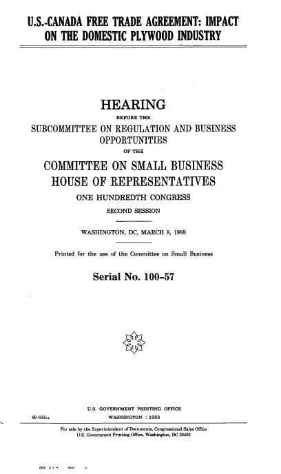 handle is hein.cbhear/uscftadply0001 and id is 1 raw text is: U.S.-CANADA FREE TRADE AGREEMENT: IMPACT
ON THE DOMESTIC PLYWOOD INDUSTRY

SUBCOMMITTEE

HEARING
BEFORE THE
ON REGULATION An) BUSINESS
OPPORTUNITIES
OF THE

COMMITTEE ON SMALL BUSINESS
HOUSE OF REPRESENTATIVES
ONE HUNDREDTH CONGRESS
SECOND SESSION
WASHINGTON, DC, MARCH 8, 1988
Printed for the use of the Committee on Small Business
Serial No. 100-57
U.S. GOVERNMENT PRINTING OFFICE
88-643-              WASHINGTON :1988
For sale by the Superintendent of Documents, Congressional Sales Office
U.S. Government Printing Office, Washington, DC 20402

0n 11.1    0


