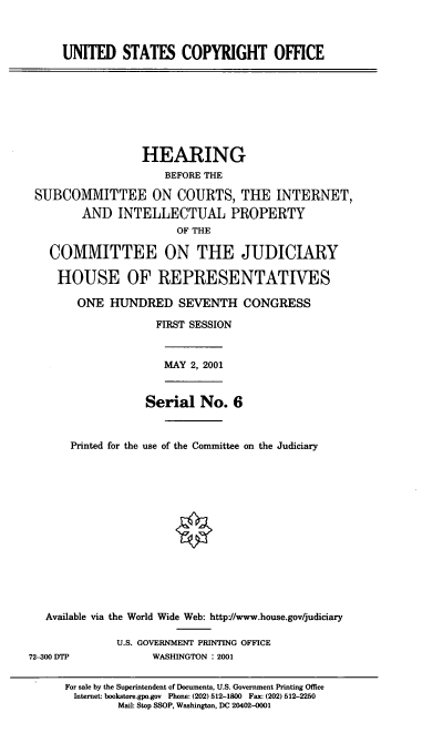 handle is hein.cbhear/usco0001 and id is 1 raw text is: UNITED STATES COPYRIGHT OFFICE

HEARING
BEFORE THE
SUBCOMMITTEE ON COURTS, THE INTERNET,
AND INTELLECTUAL PROPERTY
OF THE
COMMITTEE ON THE JUDICIARY
HOUSE OF REPRESENTATIVES
ONE HUNDRED SEVENTH CONGRESS
FIRST SESSION

MAY 2, 2001

Serial No. 6
Printed for the use of the Committee on the Judiciary

Available via the World Wide Web: http:/www.house.gov/judiciary
U.S. GOVERNMENT PRINTING OFFICE
72-300 DTP                     WASHINGTON : 2001
For sale by the Superintendent of Documents, U.S. Government Printing Office
Internet: bookstore.gpo.gov Phone: (202) 512-1800 Fax: (202) 512-2250
Mail: Stop SSOP, Washington, DC 20402-0001


