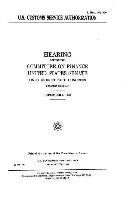 handle is hein.cbhear/uscsau0001 and id is 1 raw text is: S. HRG. 105-976
U.S. CUSTOMS SERVICE AUTHORIZATION

HEARING
BEFORE THE
COMMITTEE ON FINANCE
UNITED STATES SENATE
ONE HUNDRED FIFTH CONGRESS
SECOND SESSION
SEPTEMBER 3, 1998

56-446--CC

Printed for the use of the Committee on Finance
U.S. GOVERNMENT PRINTING OFFICE
WASHINGTON : 1998

For sale by the U.S. Government Printing Office
Superintendent of Documents, Congressional Sales Office, Washington, DC 20402
ISBN 0-16-058570-8


