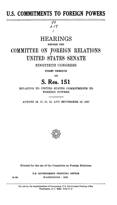 handle is hein.cbhear/uscsfnpr0001 and id is 1 raw text is: 



U.S. COMMITMENTS TO FOREIGN POWERS




                         /


                  HEARINGS
                      BEFORE THE
  COMMITTEE ON FOREIGN RELATIONS
                       /

           UNITED STATES SENATE

               NINETIETH CONGRESS

                     FIRST SESSION
                          ON


3-230


            S. Res. 151

RELATING TO UNITED STATES COMMITMENTS TO
             FOREIGN POWERS


  AUGUST 16, 17, 21, 23, AND SEPTEMBER 19, 1967









                 ®










 Printed for the use of the Committee on Foreign Relations


       U.S. GOVERNMENT PRINTING OFFICE
             WASHINGTON : 1967


For sale by the Superintendent of Documents, U.S. Government Printing Office
           Washington, D.C. 20402- Price $1.00


