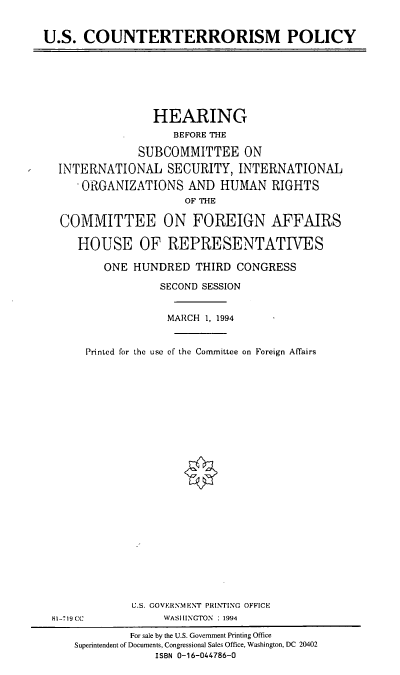 handle is hein.cbhear/usctp0001 and id is 1 raw text is: U.S. COUNTERTERRORISM POLICY

HEARING
BEFORE THE
SUBCOMMITTEE ON
INTERNATIONAL SECURITY, INTERNATIONAL
ORGANIZATIONS AND HUMAN RIGHTS
OF THE
COMMITTEE ON FOREIGN AFFAIRS
HOUSE OF REPRESENTATIVES
ONE HUNDRED THIRD CONGRESS
SECOND SESSION
MARCH 1, 1994
Printed for the use of the Committee on Foreign Affairs

81-119 CC

U.S. GOVERNMENT PRINTING OFFICE
WASHINGTON : 1994

For sale by the U.S. Government Printing Office
Superintendent of Documents, Congressional Sales Office, Washington, DC 20402
ISBN 0-16-044786-0



